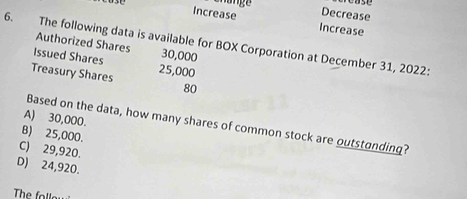 case
Shange Decrease
Increase Increase
6. The following data is available for BOX Corporation at December 31, 2022:
Authorized Shares 30,000
Issued Shares 25,000
Treasury Shares 80
A) 30,000.
Based on the data, how many shares of common stock are outstanding?
B) 25,000.
C) 29,920.
D) 24,920.