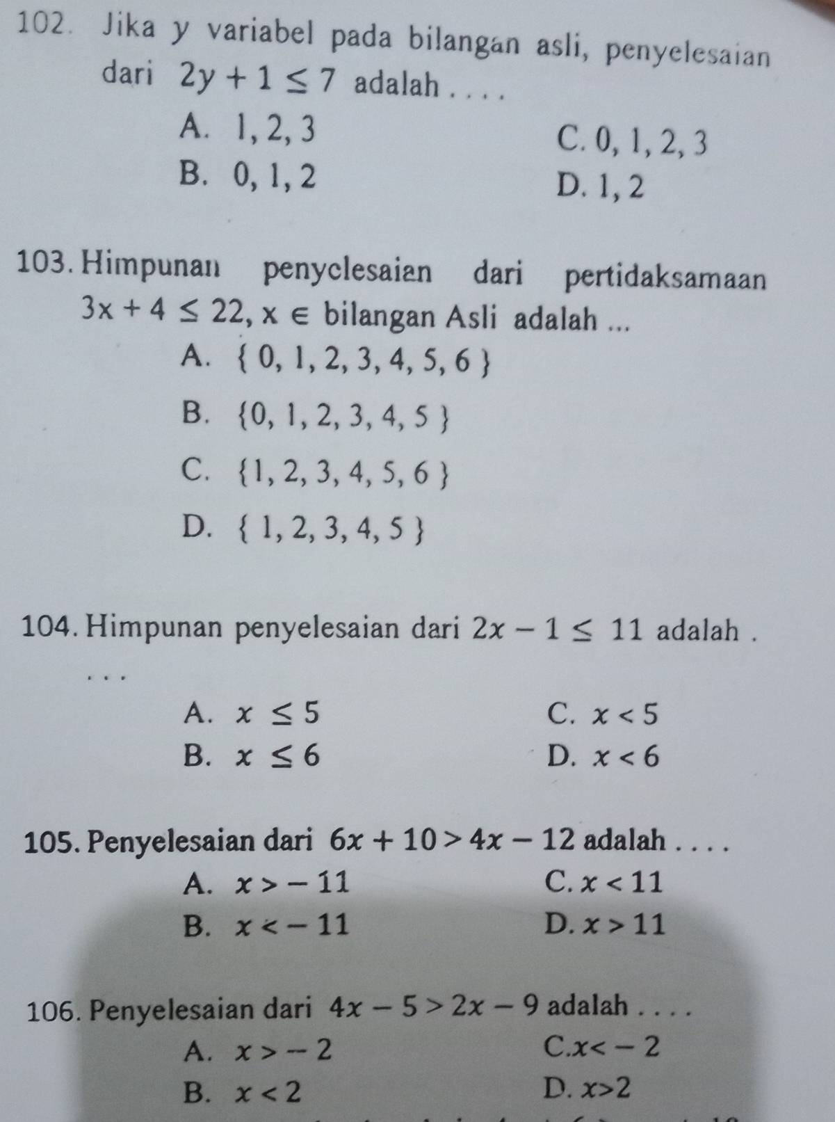 Jika y variabel pada bilangan asli, penyelesaian
dari 2y+1≤ 7 adalah . . . .
A. 1, 2, 3 C. 0, 1, 2, 3
B. 0, 1, 2
D. 1, 2
103. Himpunan penyclesaian dari pertidaksamaan
3x+4≤ 22, x∈ □  bilangan Asli adalah ...
A.  0,1,2,3,4,5,6
B.  0,1,2,3,4,5
C.  1,2,3,4,5,6
D.  1,2,3,4,5
104. Himpunan penyelesaian dari 2x-1≤ 11 adalah .
A. x≤ 5 C. x<5</tex>
B. x≤ 6 D. x<6</tex> 
105. Penyelesaian dari 6x+10>4x-12 adalah . . . .
A. x>-11 C. x<11</tex>
B. x D. x>11
106. Penyelesaian dari 4x-5>2x-9 adalah . . . .
A. x>-2 C. x
B. x<2</tex> D. x>2