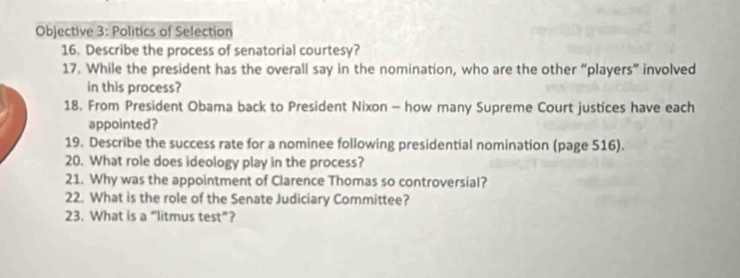 Objective 3: Politics of Selection 
16. Describe the process of senatorial courtesy? 
17. While the president has the overall say in the nomination, who are the other “players” involved 
in this process? 
18. From President Obama back to President Nixon - how many Supreme Court justices have each 
appointed? 
19. Describe the success rate for a nominee following presidential nomination (page 516). 
20. What role does ideology play in the process? 
21. Why was the appointment of Clarence Thomas so controversial? 
22. What is the role of the Senate Judiciary Committee? 
23. What is a “litmus test”?