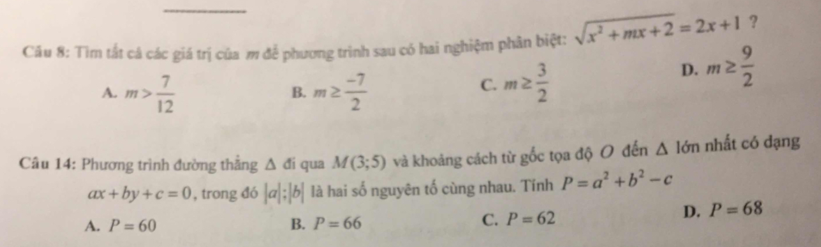 Tìm tất cá các giá trị của m để phương trình sau có hai nghiệm phân biệt: sqrt(x^2+mx+2)=2x+1 ?
A. m> 7/12  m≥  (-7)/2 
D. m≥  9/2 
B.
C. m≥  3/2 
Câu 14: Phương trình đường thắng △ di qua M(3;5) và khoảng cách từ gốc tọa độ O đến △ 1dm nhất có dạng
ax+by+c=0 , trong đó |a|;|b| là hai số nguyên tố cùng nhau. Tính P=a^2+b^2-c
D. P=68
A. P=60 B. P=66
C. P=62