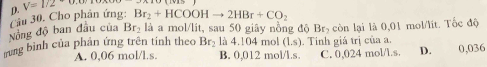 D. V=1/2
Câu 30. Cho phản ứng: Br_2+HCOOHto 2HBr+CO_2
Nồng độ ban đầu của Br_2 là a mol/lít, sau 50 giây nồng độ Br_2 còn lại là 0,01 mol/lít. Tốc độ
trung bình của phản ứng trên tính theo Br_2 là 4.104 mol (l.s). Tính giá trị của a.
A. 0,06 mol/l.s. B. 0,012 mol/l.s. C. 0,024 mol/l.s. D. 0,036