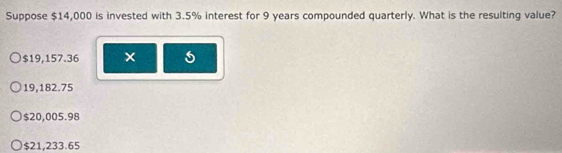 Suppose $14,000 is invested with 3.5% interest for 9 years compounded quarterly. What is the resulting value?
$19,157.36 ×
19,182.75
$20,005.98
$21,233.65