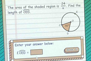 The area of the shaded region is  24/π  . Find the
length of widehat CED.
Enter your answer below:
ell widehat CED= CHECK t