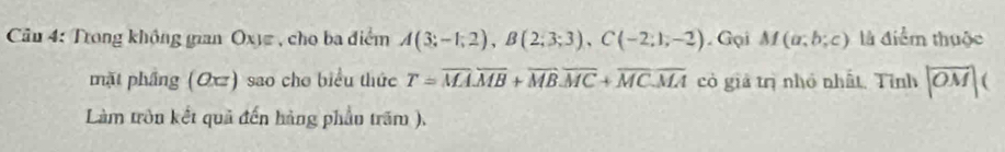 Trong không gian Oxy , cho ba điểm A(3;-1;2), B(2;3;3), C(-2;1;-2). Gại M(a;b;c) là điểm thuộc 
mặt phầng (Oxz) sao cho biểu thức T=overline MAoverline MB+overline MBoverline MC+overline MCoverline MA có giả trị nhỏ nhất. Tỉnh |overline OM|(
Làm tròn kết quả đến hàng phầu trăm ),