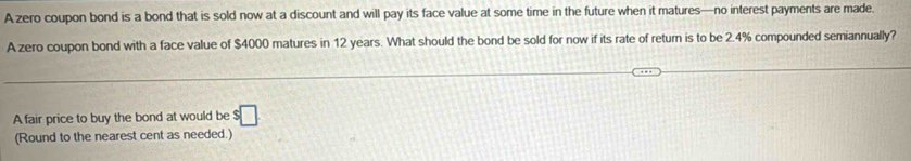 A zero coupon bond is a bond that is sold now at a discount and will pay its face value at some time in the future when it matures—no interest payments are made. 
A zero coupon bond with a face value of $4000 matures in 12 years. What should the bond be sold for now if its rate of return is to be 2.4% compounded semiannually? 
A fair price to buy the bond at would be $□
(Round to the nearest cent as needed.)