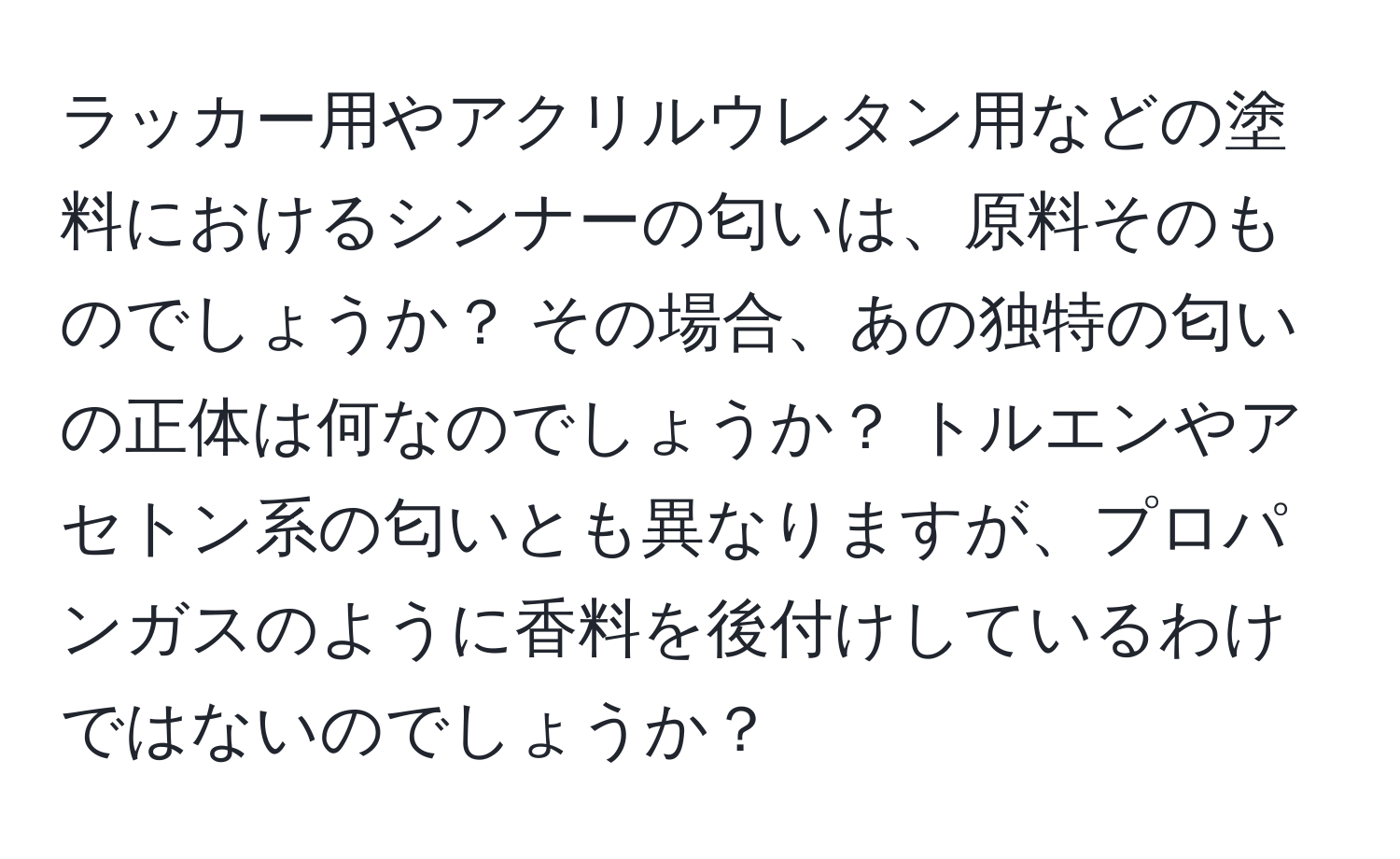 ラッカー用やアクリルウレタン用などの塗料におけるシンナーの匂いは、原料そのものでしょうか？ その場合、あの独特の匂いの正体は何なのでしょうか？ トルエンやアセトン系の匂いとも異なりますが、プロパンガスのように香料を後付けしているわけではないのでしょうか？