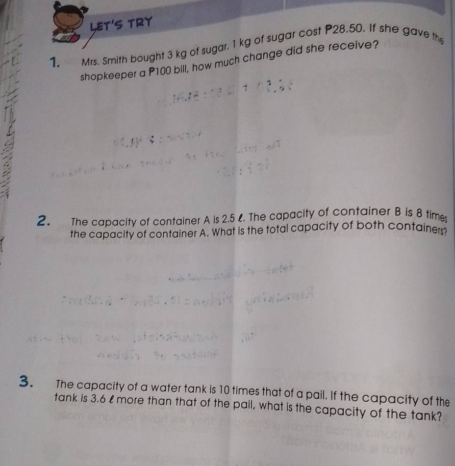 § TRY 
1. Mrs. Smith bought 3 kg of sugar. 1 kg of sugar cost P28.50. If she gave the 
shopkeeper a P100 bill, how much change did she receive? 
2. The capacity of container A is 2.5 %. The capacity of container B is 8 times 
the capacity of container A. What is the total capacity of both containers? 
3. The capacity of a water tank is 10 times that of a pail. If the capacity of the 
tank is 3.6 % more than that of the pail, what is the capacity of the tank?