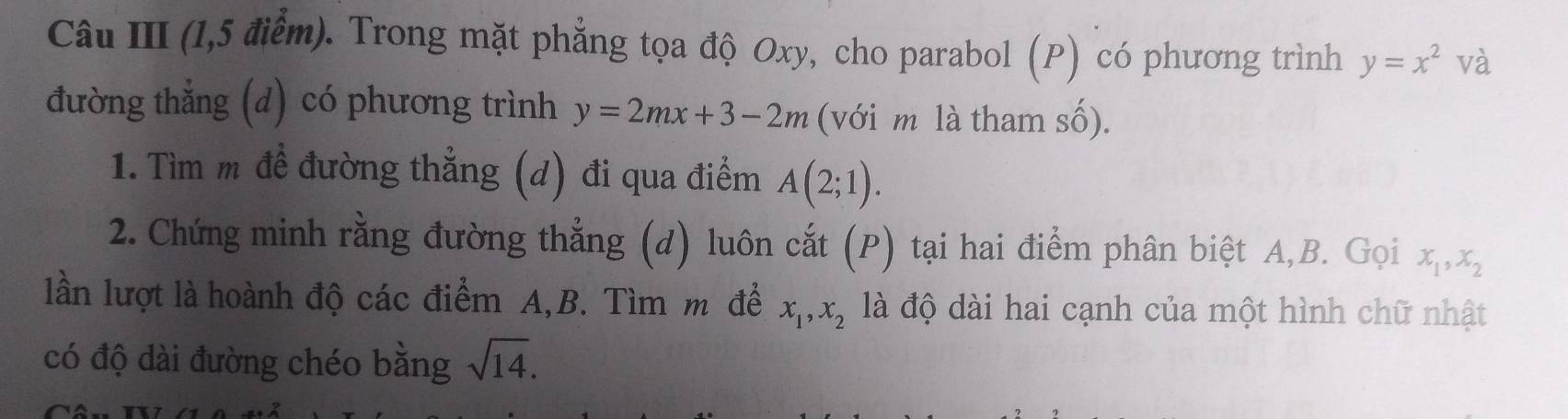 Câu III (1,5 điểm). Trong mặt phẳng tọa độ Oxy, cho parabol (P) có phương trình y=x^2 và 
đường thẳng (d) có phương trình y=2mx+3-2m (với m là tham số). 
1. Tìm m đề đường thẳng (d) đi qua điểm A(2;1). 
2. Chứng minh rằng đường thẳng (d) luôn cắt (P) tại hai điểm phân biệt A, B. Gọi x_1, x_2
lần lượt là hoành độ các điểm A,B. Tìm m để x_1, x_2 là độ dài hai cạnh của một hình chữ nhật 
có độ dài đường chéo bằng sqrt(14).