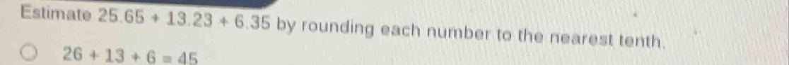 Estimate 25.65+13.23+6.35 by rounding each number to the nearest tenth.
26+13+6=45