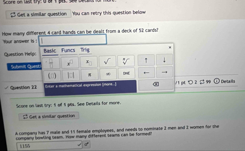 Score on last try: o of 1 pts: see betants for mort
a Get a similar question You can retry this question below
How many different 4 card hands can be dealt from a deck of 52 cards?
Your answer is :
Question Help: Basic Funcs Trig
×
.
Submit Quest  □ /□   x^(□) x_□  sqrt() sqrt[n]() ↑
beginvmatrix □ endvmatrix π ∞ DNE ←
/1 pt
Question 22 Enter a mathematical expression (more..] つ 2 % 99 ① Details
Score on last try: 1 of 1 pts. See Details for more.
2 Get a similar question
A company has 7 male and 11 female employees, and needs to nominate 2 men and 2 women for the
company bowling team. How many different teams can be formed?
1155
sigma^4