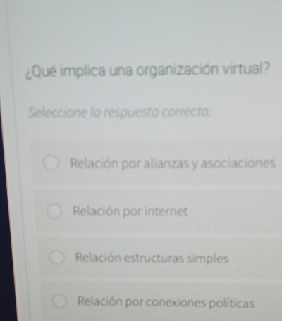 ¿Qué implica una organización virtual?
Seleccione la respuesta correcta:
Relación por alianzas y asociaciones
Relación por internet
Relación estructuras simples
Relación por conexiones políticas