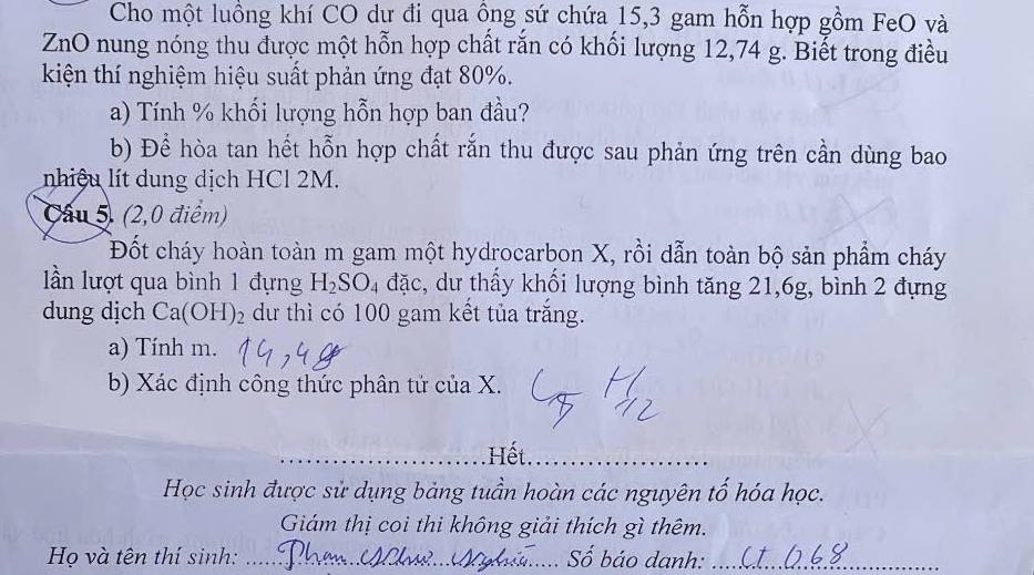 Cho một luồng khí CO dư đi qua ồng sứ chứa 15, 3 gam hỗn hợp gồm FeO và 
ZnO nung nóng thu được một hỗn hợp chất rắn có khối lượng 12,74 g. Biết trong điều 
kiện thí nghiệm hiệu suất phản ứng đạt 80%. 
a) Tính % khối lượng hỗn hợp ban đầu? 
b) Để hòa tan hết hỗn hợp chất rắn thu được sau phản ứng trên cần dùng bao 
nhiệu lít dung dịch HCl 2M. 
Cầu 5. (2,0 điểm) 
Đốt cháy hoàn toàn m gam một hydrocarbon X, rồi dẫn toàn bộ sản phẩm cháy 
lần lượt qua bình 1 đựng H_2SO_4 đặc, dư thấy khối lượng bình tăng 21, 6g, bình 2 đựng 
dung dịch Ca(OH)_2 dư thì có 100 gam kết tủa trắng. 
a) Tính m. 
b) Xác định công thức phân tử của X. 
_Hết._ 
Học sinh được sử dụng bảng tuần hoàn các nguyên tố hóa học. 
Giám thị coi thi không giải thích gì thêm. 
Họ và tên thí sinh: _Số báo danh:_