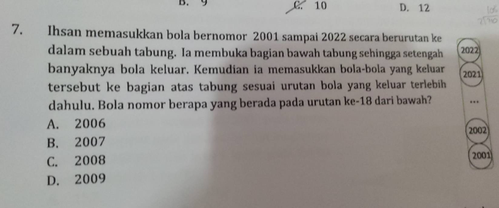 9 C. 10 D. 12
7. Ihsan memasukkan bola bernomor 2001 sampai 2022 secara berurutan ke
dalam sebuah tabung. Ia membuka bagian bawah tabung sehingga setengah 2022
banyaknya bola keluar. Kemudian ia memasukkan bola-bola yang keluar 2021
tersebut ke bagian atas tabung sesuai urutan bola yang keluar terlebih 
dahulu. Bola nomor berapa yang berada pada urutan ke- 18 dari bawah?
….
A. 2006
2002
B. 2007
C. 2008
2001
D. 2009