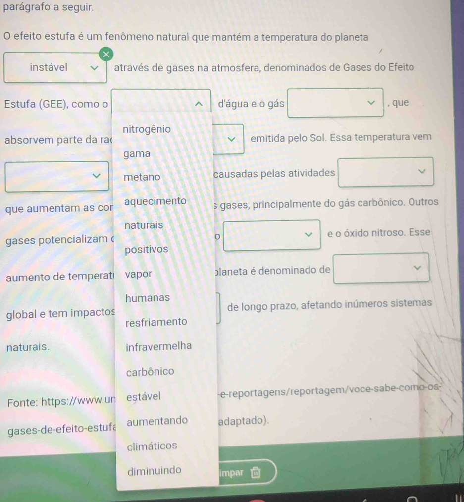 parágrafo a seguir. 
O efeito estufa é um fenômeno natural que mantém a temperatura do planeta 
× 
instável através de gases na atmosfera, denominados de Gases do Efeito 
Estufa (GEE), como o ^ d'água e o gás , que 
nitrogênio 
absorvem parte da rac emitida pelo Sol. Essa temperatura vem 
gama 
metano causadas pelas atividades 
que aumentam as cor aquecimento s gases, principalmente do gás carbônico. Outros 
naturais 
gases potencializam e o óxido nitroso. Esse 
0 
positivos 
aumento de temperati vapor planeta é denominado de 
humanas 
global e tem impactos de longo prazo, afetando inúmeros sistemas 
resfriamento 
naturais. infravermelha 
carbônico 
Fonte: https://www.un estável -e-reportagens/reportagem/voce-sabe-como-os- 
gases-de-efeito-estufa aumentando adaptado). 
climáticos 
diminuindo impar