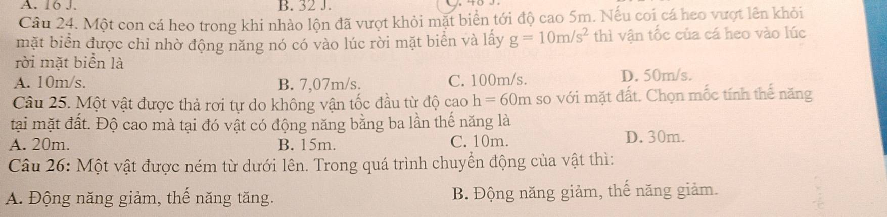 16 J. B. 32 J.
Câu 24. Một con cá heo trong khi nhào lộn đã vượt khỏi mặt biển tới độ cao 5m. Nếu coi cá heo vượt lên khỏi
mặt biển được chỉ nhờ động năng nó có vào lúc rời mặt biển và lấy g=10m/s^2 thì vận tốc của cá heo vào lúc
rời mặt biển là
A. 10m/s. B. 7,07m/s. C. 100m/s. D. 50m/s.
Câu 25. Một vật được thả rơi tự do không vận tốc đầu từ độ cao h=60m so với mặt đất. Chọn mốc tính thế năng
tại mặt đất. Độ cao mà tại đó vật có động năng bằng ba lần thế năng là
A. 20m. B. 15m. C. 10m.
D. 30m.
Câu 26: Một vật được ném từ dưới lên. Trong quá trình chuyển động của vật thì:
A. Động năng giảm, thế năng tăng. B. Động năng giảm, thế năng giảm.