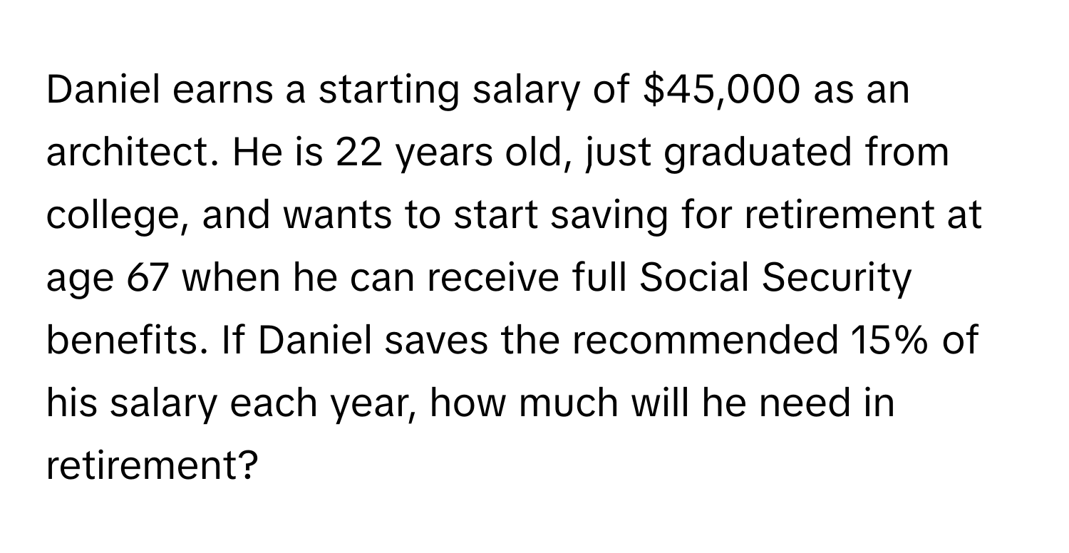 Daniel earns a starting salary of $45,000 as an architect.  He is 22 years old, just graduated from college, and wants to start saving for retirement at age 67 when he can receive full Social Security benefits. If Daniel saves the recommended 15% of his salary each year, how much will he need in retirement?