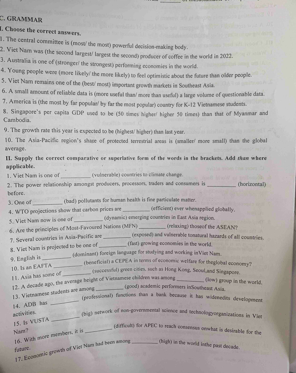 GRAMMAR
I. Choose the correct answers.
1. The central committee is (most/ the most) powerful decision-making body.
2. Viet Nam was (the second largest/ largest the second) producer of coffee in the world in 2022.
3. Australia is one of (stronger/ the strongest) performing economies in the world.
4. Young people were (more likely/ the more likely) to feel optimistic about the future than older people.
5. Viet Nam remains one of the (best/ most) important growth markets in Southeast Asia.
6. A small amount of reliable data is (more useful than/ more than useful) a large volume of questionable data.
7. America is (the most by far popular/ by far the most popular) country for K-12 Vietnamese students.
8. Singapore's per capita GDP used to be (50 times higher/ higher 50 times) than that of Myanmar and
Cambodia.
9. The growth rate this year is expected to be (highest/ higher) than last year.
10. The Asia-Pacific region’s share of protected terrestrial areas is (smaller/ more small) than the global
average.
II. Supply the correct comparative or superlative form of the words in the brackets. Add than where
applicable.
1. Viet Nam is one of _(vulnerable) countries to climate change.
2. The power relationship amongst producers, processors, traders and consumers is _(horizontal)
before.
3. One of _(bad) pollutants for human health is fine particulate matter.
4. WTO projections show that carbon prices are_
(efficient) ever whenapplied globally.
5. Viet Nam now is one of _(dynamic) emerging countries in East Asia region.
6. Are the principles of Most-Favoured Nations (MFN) _(relaxing) thoseof the ASEAN?
7. Several countries in Asia-Pacific are_
(exposed) and vulnerable tonatural hazards of all countries.
8. Viet Nam is projected to be one of_ (fast) growing economies in the world.
(dominant) foreign language for studying and working inViet Nam.
9. English is_
10. Is an EAFTA_
(beneficial) a CEPEA in terms of economic welfare for theglobal economy?
11. Asia has some of_
(successful) green cities, such as Hong Kong, Seoul,and Singapore.
12. A decade ago, the average height of Vietnamese children was among _(low) group in the world.
13. Vietnamese students are among
(good) academic performers inSoutheast Asia.
_(professional) functions than a bank because it has widenedits development
14. ADB has
_
activities.
(big) network of non-governmental science and technologyorganizations in Viet
15. Is VUSTA
Nam?
_(difficult) for APEC to reach consensus onwhat is desirable for the
16. With more members, it is
future.
17. Economic growth of Viet Nam had been among _(high) in the world inthe past decade.