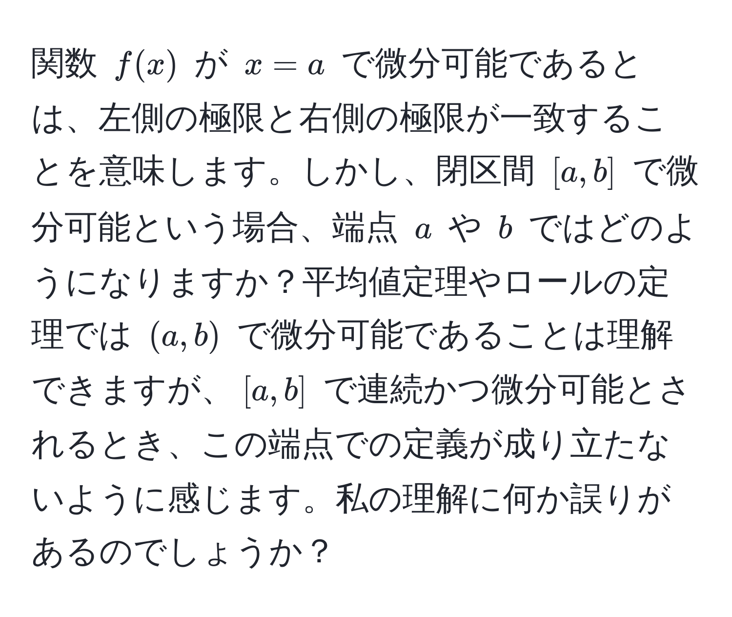 関数 ( f(x) ) が ( x = a ) で微分可能であるとは、左側の極限と右側の極限が一致することを意味します。しかし、閉区間 ([a, b]) で微分可能という場合、端点 ( a ) や ( b ) ではどのようになりますか？平均値定理やロールの定理では ((a, b)) で微分可能であることは理解できますが、([a, b]) で連続かつ微分可能とされるとき、この端点での定義が成り立たないように感じます。私の理解に何か誤りがあるのでしょうか？