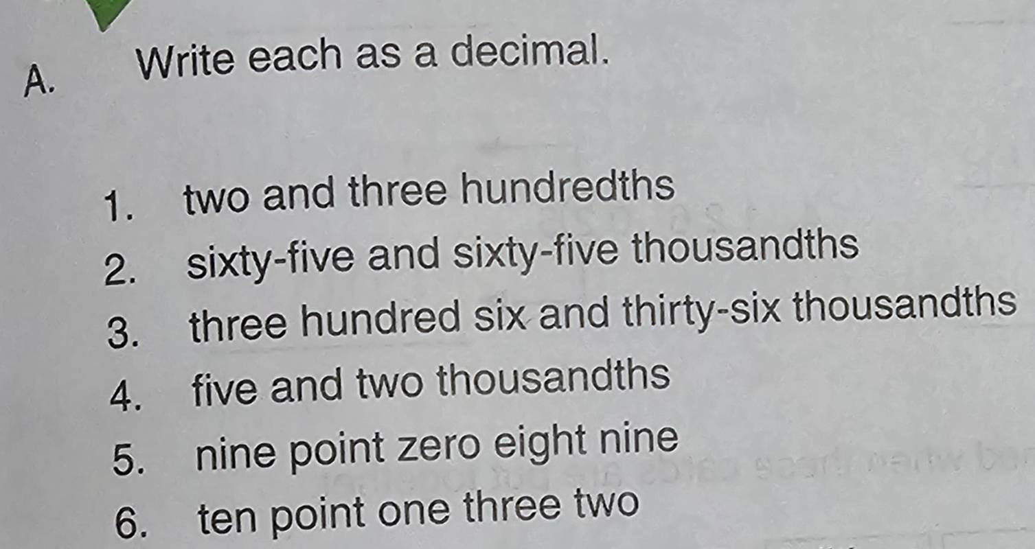 Write each as a decimal. 
1. two and three hundredths 
2. sixty-five and sixty-five thousandths 
3. three hundred six and thirty-six thousandths 
4. five and two thousandths 
5. nine point zero eight nine 
6. ten point one three two