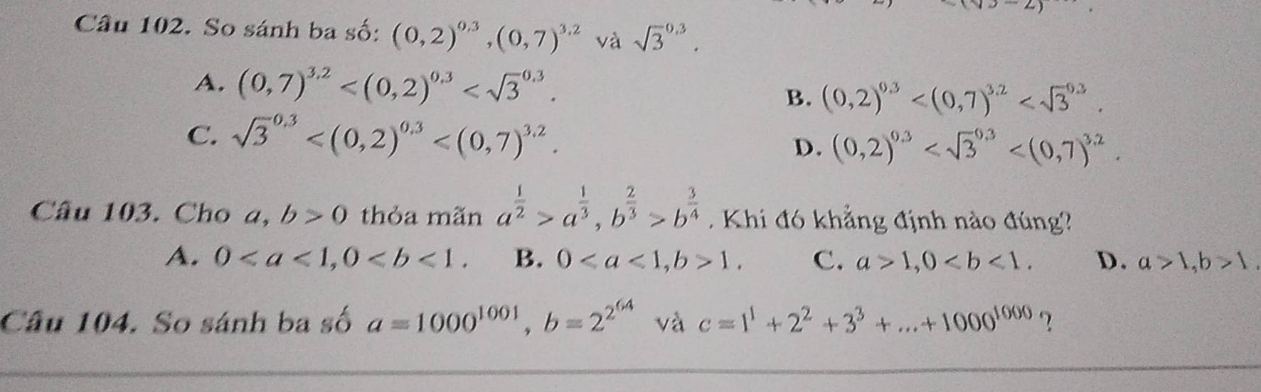 Cầu 102. So sánh ba số: (0,2)^0.3, (0,7)^3.2 và sqrt 3^((0.3).
A. (0,7)^3.2) . (0,2)^0.3 . 
B.
C. sqrt 3^((0.3) . (0,2)^0.3) . 
D.
Câu 103. Cho a, b>0 thỏa mãn a^(frac 1)2>a^(frac 1)3, b^(frac 2)3>b^(frac 3)4 Khi đó khẳng định nào đúng?
A. 0, 0. B. 0, b>1. C. a>1, 0. D. a>1, b>1, 
Câu 104. So sánh ba số a=1000^(1001), b=2^(2^64) và c=1^1+2^2+3^3+...+1000^(1000) ?