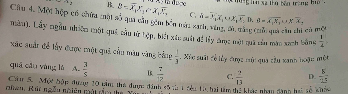 A_2 ta được trong hai xạ thủ băn trúng b1a
B. B=overline X_1X_2∩ X_1overline X_2 A_2
C. B=overline X_1X_2∪ X_1overline X_2 D. B=overline X_1X_2∪ X_1overline X_2
Câu 4. Một hộp có chứa một số quả cầu gồm bốn màu xã ng 
có một
màu). Lấy ngẫu nhiên một quả cầu từ hộp, biết xác suất để lấy được một quả cầu màu xanh bằng  1/4 , 
xác suất để lấy được một quả cầu màu vàng bằng  1/3 . Xác suất để lấy được một quả cầu xanh hoặc một
quả cầu vàng là A.  3/5  B.  7/12 
C.  2/13   8/25 
D.
Câu 5. Một hộp đựng 10 tấm thẻ được đánh số từ 1 đến 10, hai tấm thẻ khác nhau đánh hai số khác
nhau. Rút ngẫu nhiên một tấm thẻ Y