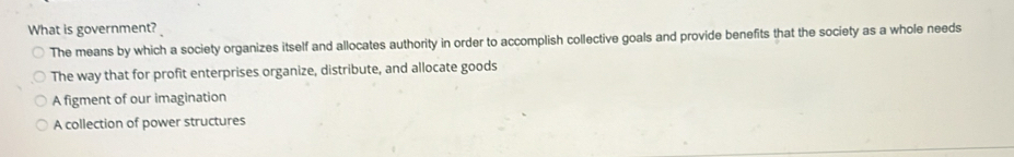 What is government?
The means by which a society organizes itself and allocates authority in order to accomplish collective goals and provide benefits that the society as a whole needs
The way that for profit enterprises organize, distribute, and allocate goods
A figment of our imagination
A collection of power structures