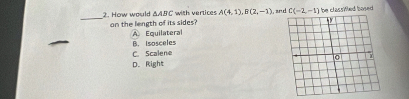 How would △ ABC with vertices A(4,1), B(2,-1) , and C(-2,-1) be classified based
_
on the length of its sides?
A. Equilateral
B. Isosceles
C. Scalene
D. Right