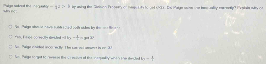 Paige solved the inequality - 1/4 x>8 by using the Division Property of Inequality to get x>32. Did Paige solve the inequality correctly? Explain why or
why not.
No, Paige should have subtracted both sides by the coefficient.
Yes, Paige correctly divided -8 by - 1/4  to get 32.
No, Paige divided incorrectly. The correct answer is x>-32
No, Paige forgot to reverse the direction of the inequality when she divided by - 1/4 