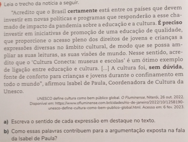 Leia o trecho da notícia a seguir. 
'Acredito que o Brasil certamente está entre os países que devem 
investir em novas políticas e programas que responderão a esse cha- 
mado de impacto da pandemia sobre a educação e a cultura. É preciso 
investir em iniciativas de promoção de uma educação de qualidade, 
que proporcione o acesso pleno dos direitos de jovens e crianças a 
expressões diversas no âmbito cultural, de modo que se possa am- 
pliar as suas leituras, as suas visões de mundo. Nesse sentido, acre- 
dito que o ‘Cultura Conecta: museus e escolas’ é um ótimo exemplo 
de ligação entre educação e cultura. [...] A cultura foi, sem dúvida, 
fonte de conforto para crianças e jovens durante o confinamento em 
todo o mundo”, afirmou Isabel de Paula, Coordenadora de Cultura da 
Unesco. 
UNESCO define cultura como bem público global. O Fluminense, Niterói, 26 out. 2022. 
Disponível em: https://www.ofluminense.com.br/cidades/rio-de-janeiro/2022/10/1258190- 
unesco-define-cultura-como-bem-publico-global.html. Acesso em: 6 fev. 2023. 
a) Escreva o sentido de cada expressão em destaque no texto. 
b) Como essas palavras contribuem para a argumentação exposta na fala 
da Isabel de Paula?