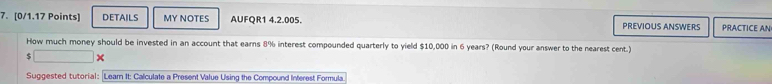 DETAILS MY NOTES AUFQR1 4.2.005. PREVIOUS ANSWERS PRACTICE AN 
How much money should be invested in an account that earns 8% interest compounded quarterly to yield $10,000 in 6 years? (Round your answer to the nearest cent.)
$ □ × 
Suggested tutorial: Learn It: Calculate a Present Value Using the Compound Interest Formula