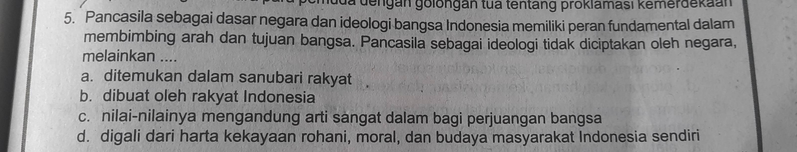 a dengán golongán tua tentang proklamasi kemerdekaan
5. Pancasila sebagai dasar negara dan ideologi bangsa Indonesia memiliki peran fundamental dalam
membimbing arah dan tujuan bangsa. Pancasila sebagai ideologi tidak diciptakan oleh negara,
melainkan ....
a. ditemukan dalam sanubari rakyat
b. dibuat oleh rakyat Indonesia
c. nilai-nilainya mengandung arti sangat dalam bagi perjuangan bangsa
d. digali dari harta kekayaan rohani, moral, dan budaya masyarakat Indonesia sendiri