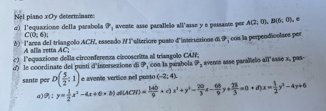 Nel piano xOy determinare: 
α) l’equazione della parabola gp_1 avente asse parallelo all’asse y e passante per A(2;0), B(6;0) , e
C(0;6); 
b) l’area del triangolo ACH, essendo H 1’ulteriore punto d'intersezione di widehat gp_1 con la perpendicolare per 
A alla retta AC; 
c) l’equazione della circonferenza circoscritta al triangolo CAH; 
d) le coordinate dei punti d’intersezione di 9p_1 con la parabola varPhi _2 avente asse parallelo all'asse x, pas- 
sante per D( 5/2 ;1) e avente vertice nel punto (-2;4). 
a) 9_1:y= 1/2 x^2-4x+6· b) 54(A CH) = 140/9 · c x^2+y^2- 20/3 x- 68/9 y+ 28/3 =0· d)x= 1/2 y^2-4y+6