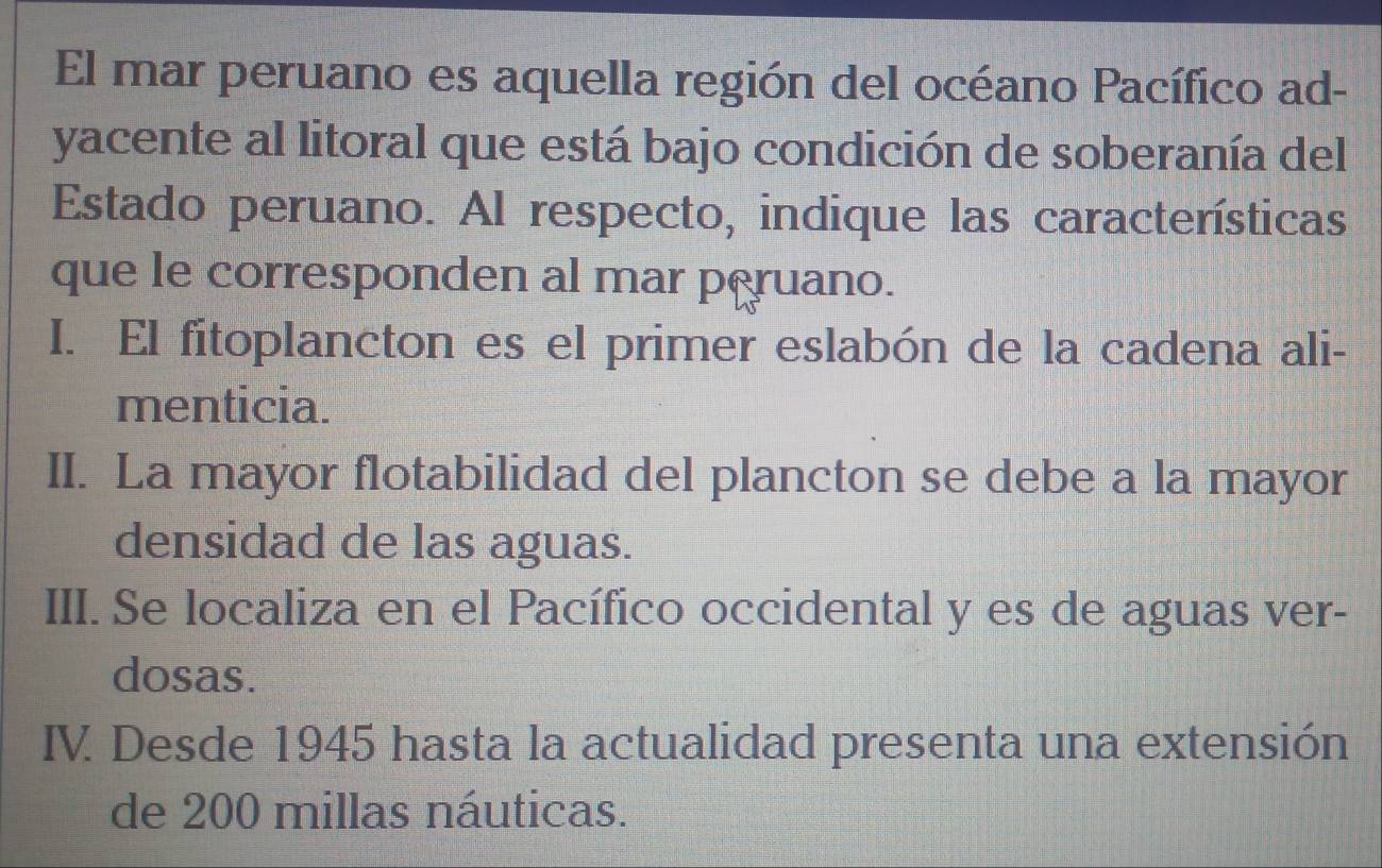 El mar peruano es aquella región del océano Pacífico ad-
yacente al litoral que está bajo condición de soberanía del
Estado peruano. Al respecto, indique las características
que le corresponden al mar peruano.
I. El fitoplancton es el primer eslabón de la cadena ali-
menticia.
II. La mayor flotabilidad del plancton se debe a la mayor
densidad de las aguas.
III. Se localiza en el Pacífico occidental y es de aguas ver-
dosas.
IV. Desde 1945 hasta la actualidad presenta una extensión
de 200 millas náuticas.