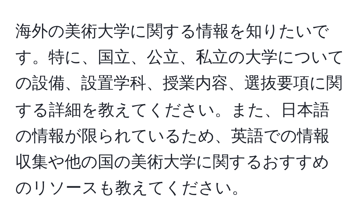 海外の美術大学に関する情報を知りたいです。特に、国立、公立、私立の大学についての設備、設置学科、授業内容、選抜要項に関する詳細を教えてください。また、日本語の情報が限られているため、英語での情報収集や他の国の美術大学に関するおすすめのリソースも教えてください。