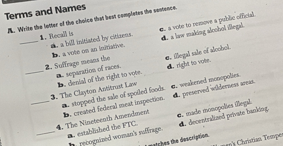 Terms and Names
A. Write the letter of the choice that best completes the sentence.
_a. a bill initiated by citizens. c. a vote to remove a public official.
1. Recall is
b. a vote on an initiative. d. a law making alcohol illegal.
_a. separation of races. c. illegal sale of alcohol.
2. Suffrage means the
b. denial of the right to vote. d. right to vote.
3. The Clayton Antitrust Law
_a. stopped the sale of spoiled foods. c. weakened monopolies.
B. created federal meat inspection. d. preserved wilderness areas.
_a. established the FTC. c. made monopolies illegal.
4. The Nineteenth Amendment
h recognized woman's suffrage. d. decentralized private banking.
ces the description.
i t n mp