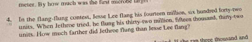 meter. By how much was the first microbe larger 
4. In the flang-flung contest, Jesse Lee flang his fourteen million, six hundred forty-two 
(5) 
units. When Jethroe tried, he flung his thirty-two million, fifteen thousand, thirty-two 
units. How much farther did Jethroe flung than Jesse Lee flang? 
If she ran three thousand and