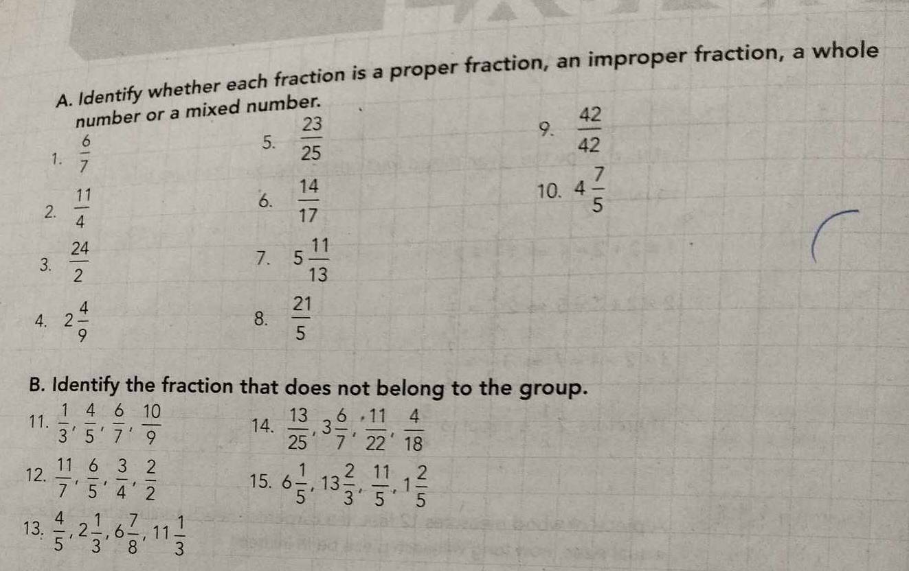 Identify whether each fraction is a proper fraction, an improper fraction, a whole 
number or a mixed number. 
1.  6/7 
5.  23/25  9.  42/42 
2.  11/4 
6.  14/17 
10. 4 7/5 
7. 
3.  24/2  5 11/13 
4. 2 4/9   21/5 
8. 
B. Identify the fraction that does not belong to the group. 
11.  1/3 ,  4/5 ,  6/7 ,  10/9  14.  13/25 , 3 6/7 ,  11/22 ,  4/18 
12.  11/7 ,  6/5 ,  3/4 ,  2/2 
15. 6 1/5 , 13 2/3 ,  11/5 , 1 2/5 
13.  4/5 , 2 1/3 , 6 7/8 , 11 1/3 