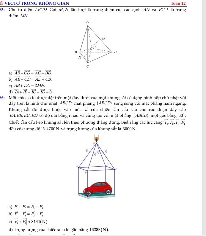 VECTO TRONG KHÔNG GIAN Toán 12
65: Cho tứ diện ABCD. Gọi M, N lần lượt là trung điểm của các cạnh AD và BC,I là trung
điểm MN.
A
M
B
D
N
C
a) vector AB-vector CD=vector AC-vector BD.
b) vector AB+vector CD=vector AD+vector CB.
c) vector AB+vector DC=2vector MN.
d) vector IA+vector IB+vector IC+vector ID=vector 0.
66:  Một chiếc ô tô được đặt trên mặt đáy dưới của một khung sắt có dạng hình hộp chữ nhật với
đdáy trên là hình chữ nhật ABCD, mặt phẳng (ABCD) song song với mặt phẳng nằm ngang.
Khung sắt đó được buộc vào móc E của chiếc cần cầu sao cho các đoạn dây cáp
EA, EB, EC, ED có độ dài bằng nhau và cùng tạo với mặt phẳng (ABCD) một góc bằng 60°.
Chiếc cần cấu kéo khung sắt lên theo phương thẳng đứng. Biết rằng các lực căng vector F_1,vector F_2,vector F_3,vector F_4
đều có cường độ là 4700 N và trọng lượng của khung sắt là 3000 N .
a) vector F_1+vector F_2=vector F_3+vector F_4
b) vector F_1+vector F_3=vector F_2+vector F_4
c) |vector F_1+vector F_3|approx 8141(N).
d) Trọng lượng của chiếc xe ô tô gần bằng 16282(N).