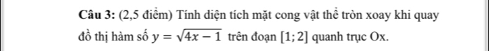 (2,5 điểm) Tính diện tích mặt cong vật thể tròn xoay khi quay 
đồ thị hàm số y=sqrt(4x-1) trên đoạn [1;2] quanh trục Ox.