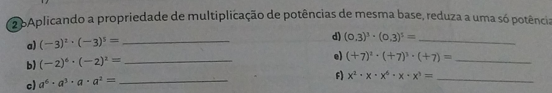 2 6Aplicando a propriedade de multiplicação de potências de mesma base, reduza a uma só potência 
a) (-3)^2· (-3)^5= _ 
d) (0,3)^3· (0,3)^5= _ 
b) (-2)^6· (-2)^2= _ 
e) (+7)^2· (+7)^3· (+7)= _ 
c) a^6· a^3· a· a^2= _ 
f) x^2· x· x^6· x· x^3= _