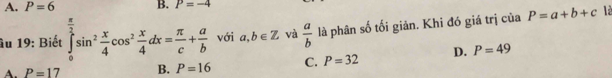 A. P=6 B. P=-4
âu 19: Biết ∈tlimits _0^((frac π)2)sin^2 x/4 cos^2 x/4 dx= π /c + a/b  với a,b∈ Z và  a/b  là phân số tối giản. Khi đó giá trị của P=a+b+c là
D. P=49
C. P=32
A. P=17
B. P=16