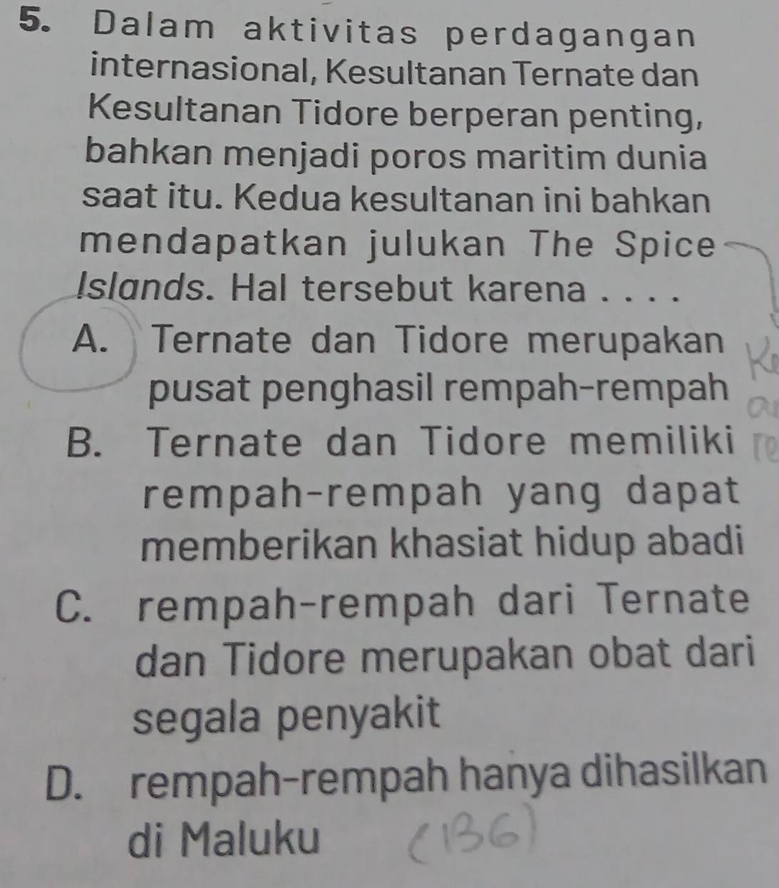 Dalam aktivitas perdagangan
internasional, Kesultanan Ternate dan
Kesultanan Tidore berperan penting,
bahkan menjadi poros maritim dunia
saat itu. Kedua kesultanan ini bahkan
mendapatkan julukan The Spice
Islands. Hal tersebut karena . . . .
A. Ternate dan Tidore merupakan
pusat penghasil rempah-rempah
B. Ternate dan Tidore memiliki
rempah-rempah yang dapat
memberikan khasiat hidup abadi
C. rempah-rempah dari Ternate
dan Tidore merupakan obat dari
segala penyakit
D. rempah-rempah hanya dihasilkan
di Maluku