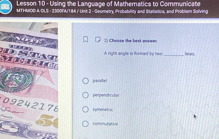 Lesson 10 - Using the Language of Mathematics to Communicate
MTHMOD A OLS - 2300FA/184 / Unit 2 - Geometry, Probability and Statistics, and Problem Solving
3) Choose the best answer.
DST A right angle is formed by two _lines
MERiC
parallel
perpendicular
09242178 symmetric
Treamre
commutative