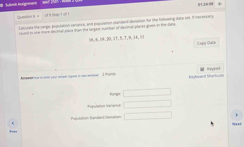 Submit Assignment MAT 2501 - Week 2 Quiz 
01:24:08 
Question 9 of 9 Step 1 of 1 
Calculate the range, population variance, and population standard deviation for the following data set. If necessary, 
round to one more decimal place than the largest number of decimal places given in the data.
16, 6, 19, 20, 17, 5, 7, 9, 14, 11
Copy Data 
AnswerHow to enter your answer (opens in new window) 2 Points Keypad 
Keyboard Shortcuts 
Range: □ 
Population Variance: □ 
Population Standard Deviation: □ 
< Next 
Prev