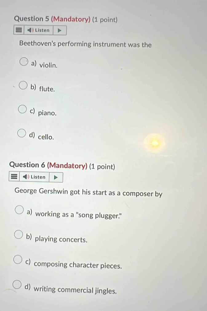 (Mandatory) (1 point)
Listen
Beethoven's performing instrument was the
a) violin.
b) flute.
c) piano.
d) cello.
Question 6 (Mandatory) (1 point)
Listen
George Gershwin got his start as a composer by
a) working as a "song plugger."
b) playing concerts.
c) composing character pieces.
d) writing commercial jingles.