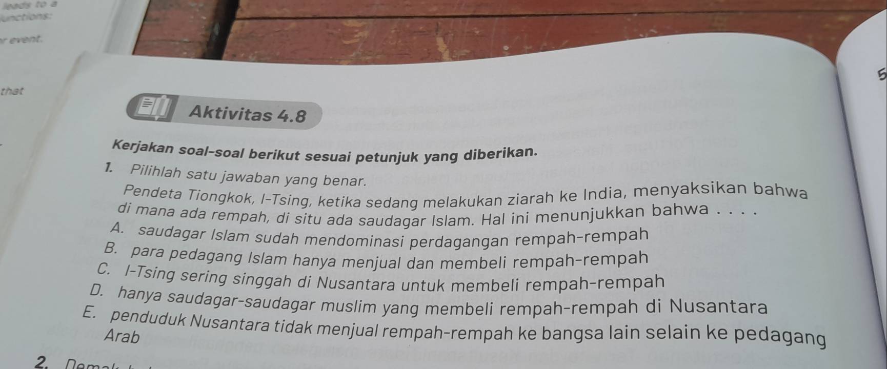 leads to a
junctions:
ent .
5
that
a Aktivitas 4.8
Kerjakan soal-soal berikut sesuai petunjuk yang diberikan.
1. Pilihlah satu jawaban yang benar.
Pendeta Tiongkok, I-Tsing, ketika sedang melakukan ziarah ke India, menyaksikan bahwa
di mana ada rempah, di situ ada saudagar Islam. Hal ini menunjukkan bahwa . . . .
A. saudagar Islam sudah mendominasi perdagangan rempah-rempah
B. para pedagang Islam hanya menjual dan membeli rempah-rempah
C. I-Tsing sering singgah di Nusantara untuk membeli rempah-rempah
D. hanya saudagar-saudagar muslim yang membeli rempah-rempah di Nusantara
E. penduduk Nusantara tidak menjual rempah-rempah ke bangsa lain selain ke pedagang
Arab