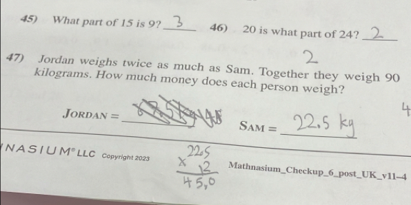 What part of 15 is 9? _46) 20 is what part of 24? 
_ 
47) Jordan weighs twice as much as Sam. Together they weigh 90
kilograms. How much money does each person weigh? 
_ 
Jordan =_ Sam = 
_ 
NASIU M° LLC Copyright 2023 Mathnasium_Checkup_6_post_UK_v11-4