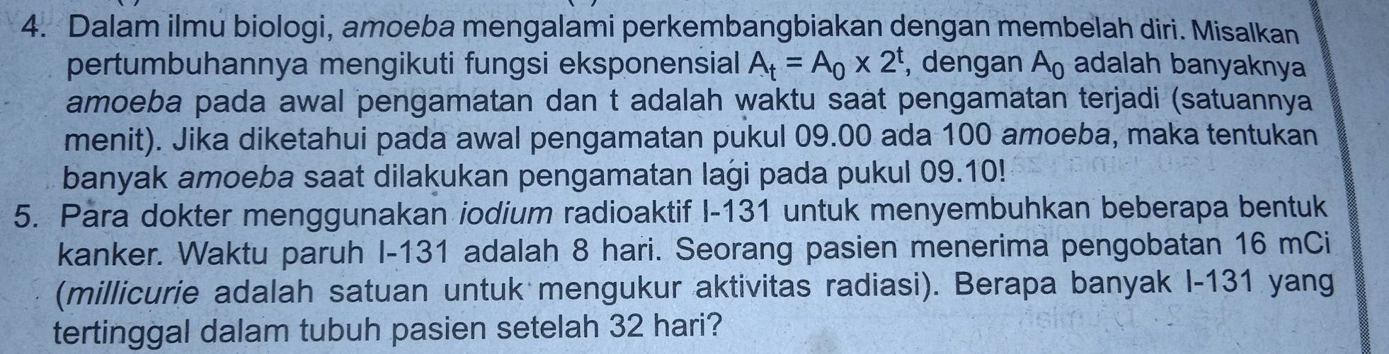 Dalam ilmu biologi, amoeba mengalami perkembangbiakan dengan membelah diri. Misalkan 
pertumbuhannya mengikuti fungsi eksponensial A_t=A_0* 2^t , dengan A_0 adalah banyaknya 
amoeba pada awal pengamatan dan t adalah waktu saat pengamatan terjadi (satuannya 
menit). Jika diketahui pada awal pengamatan pukul 09.00 ada 100 amoeba, maka tentukan 
banyak amoeba saat dilakukan pengamatan laġi pada pukul 09.10! 
5. Para dokter menggunakan iodium radioaktif I- 131 untuk menyembuhkan beberapa bentuk 
kanker. Waktu paruh I- 131 adalah 8 hari. Seorang pasien menerima pengobatan 16 mCi 
(millicurie adalah satuan untuk mengukur aktivitas radiasi). Berapa banyak I- 131 yang 
tertinggal dalam tubuh pasien setelah 32 hari?