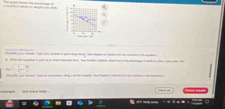 The graph shows the percentage of 
a country's adufts on weight-loss diets. 
(Simplity your anewer. Type your anewer in point-slope formy Use integers or fractions for any numbers in the equation.) 
t. Write the equation in part (a) in slope-intercept form. Use function notation, where f(x) is the perentage of adults on dets x years after 1987
f(x)=- 1/4 x+ 29/2 
(Sumptity your answer. Type an expression using x as the variable. Use integers or tractions for any numbers in the expression) 
example Get more help = Clear heck answ 
757F Partly sunny
