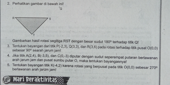 Perhatikan gambar di bawah ini! 
Gambarkan hasil rotasi segitiga RST dengan besar sudut 180° terhadap titik Q! 
3. Tentukan bayangan dari titik P(-2,3), Q(3,3) , dan R(3,6) pada rotasi terhadap titik pusat O(0,0)
sebesar 90° searah jarum jam! 
4. Jika titik A(2,4), B(-3,5) , dan C(0,-3) diputar dengan sudut seperempat putaran berlawanan 
arah jarum jam dan pusat sumbu putar O, maka tentukan bayangannya! 
5. Tentukan bayangan titik K(-4,2) karena rotasi yang berpusat pada titik O(0,0) sebesar 270°
berlawanan arah jarum jam! 
Mari Beraktivitas